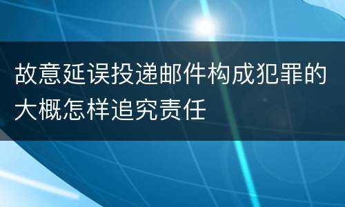故意延误投递邮件构成犯罪的大概怎样追究责任