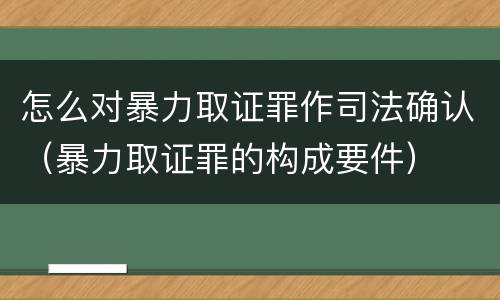 怎么对暴力取证罪作司法确认（暴力取证罪的构成要件）