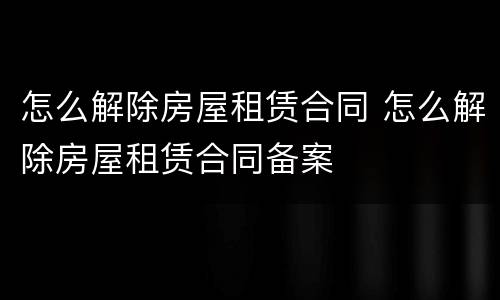 怎么解除房屋租赁合同 怎么解除房屋租赁合同备案