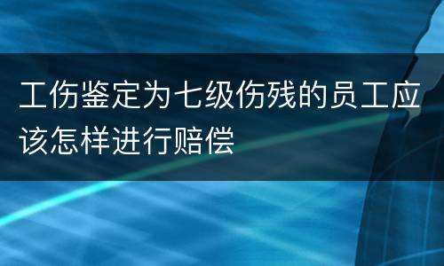 工伤鉴定为七级伤残的员工应该怎样进行赔偿