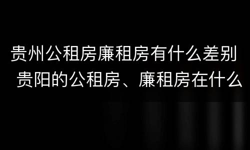 贵州公租房廉租房有什么差别 贵阳的公租房、廉租房在什么地方?