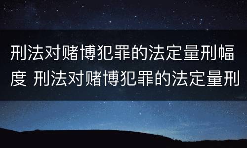 刑法对赌博犯罪的法定量刑幅度 刑法对赌博犯罪的法定量刑幅度大吗