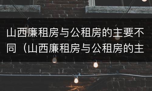 山西廉租房与公租房的主要不同（山西廉租房与公租房的主要不同点）
