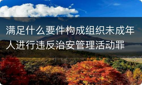 满足什么要件构成组织未成年人进行违反治安管理活动罪