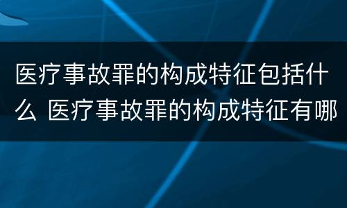 医疗事故罪的构成特征包括什么 医疗事故罪的构成特征有哪些