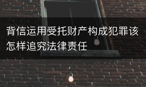 背信运用受托财产构成犯罪该怎样追究法律责任