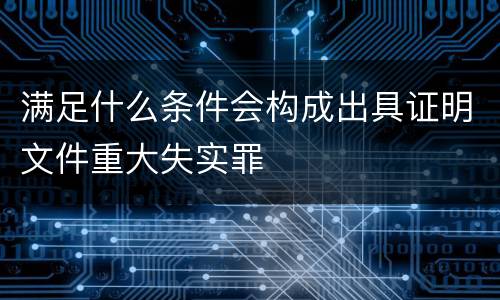 满足什么条件会构成出具证明文件重大失实罪