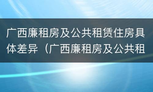 广西廉租房及公共租赁住房具体差异（广西廉租房及公共租赁住房具体差异有哪些）