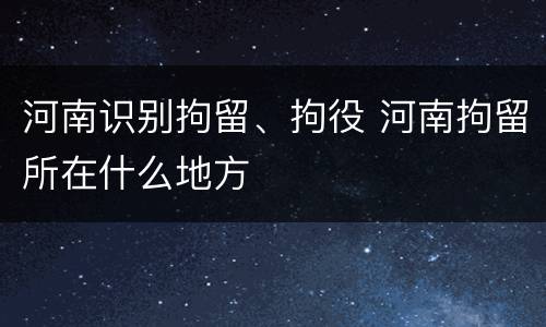 河南识别拘留、拘役 河南拘留所在什么地方