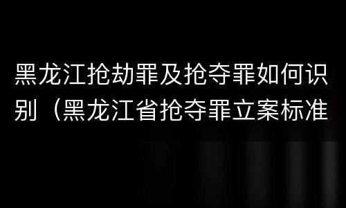 黑龙江抢劫罪及抢夺罪如何识别（黑龙江省抢夺罪立案标准）