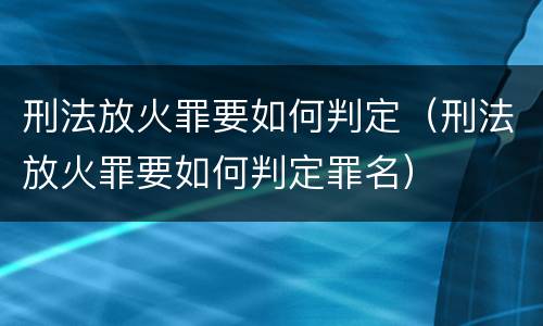 刑法放火罪要如何判定（刑法放火罪要如何判定罪名）