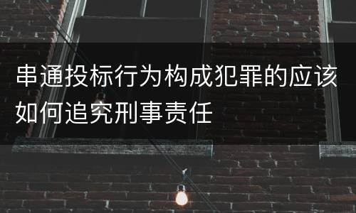 串通投标行为构成犯罪的应该如何追究刑事责任