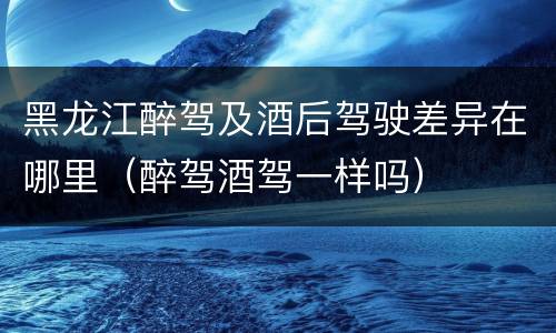 黑龙江醉驾及酒后驾驶差异在哪里（醉驾酒驾一样吗）