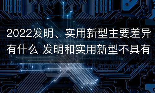 2022发明、实用新型主要差异有什么 发明和实用新型不具有什么特性