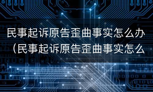 民事起诉原告歪曲事实怎么办（民事起诉原告歪曲事实怎么办呢）