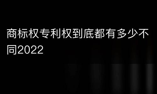 商标权专利权到底都有多少不同2022