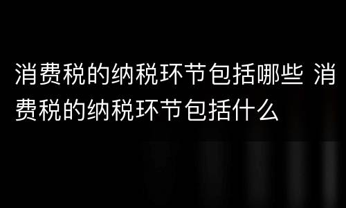 消费税的纳税环节包括哪些 消费税的纳税环节包括什么