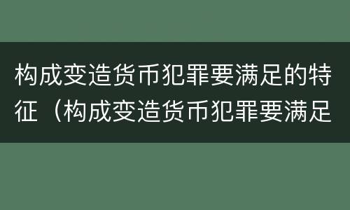 构成变造货币犯罪要满足的特征（构成变造货币犯罪要满足的特征有哪些）