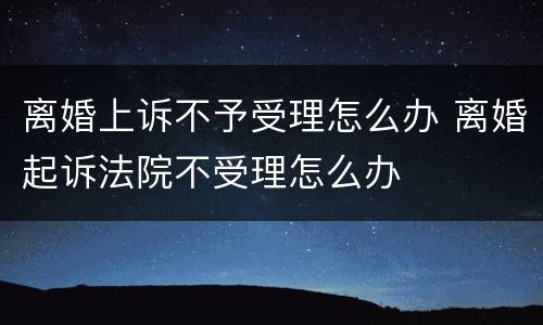 离婚上诉不予受理怎么办 离婚起诉法院不受理怎么办
