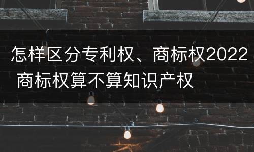 怎样区分专利权、商标权2022 商标权算不算知识产权