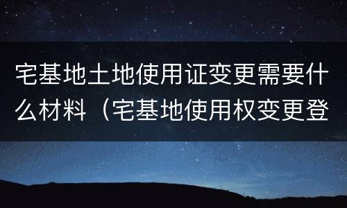 宅基地土地使用证变更需要什么材料（宅基地使用权变更登记需要的材料）