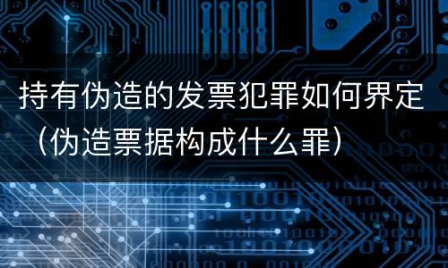持有伪造的发票犯罪如何界定（伪造票据构成什么罪）