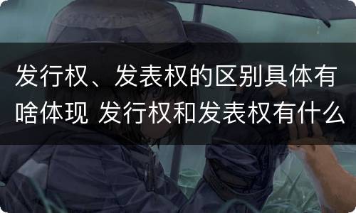 发行权、发表权的区别具体有啥体现 发行权和发表权有什么区别