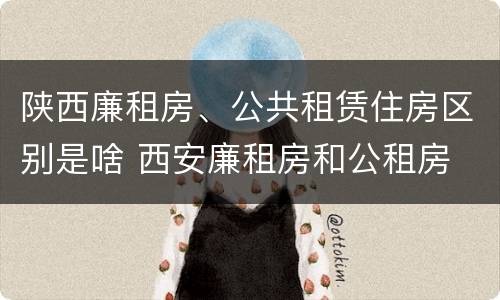 陕西廉租房、公共租赁住房区别是啥 西安廉租房和公租房