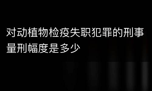 对动植物检疫失职犯罪的刑事量刑幅度是多少