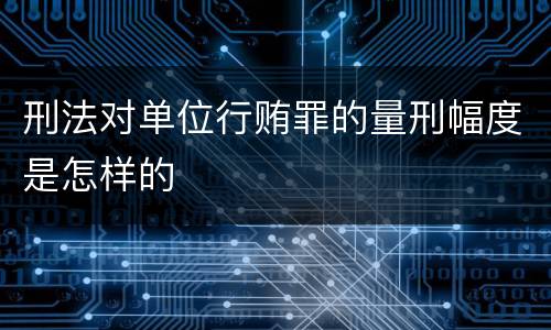 刑法对单位行贿罪的量刑幅度是怎样的