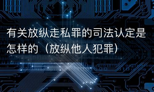 有关放纵走私罪的司法认定是怎样的(放纵他人犯罪)