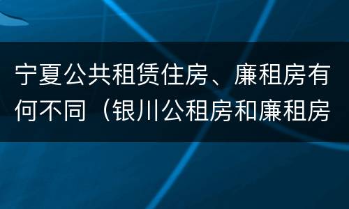 宁夏公共租赁住房、廉租房有何不同（银川公租房和廉租房的区别）