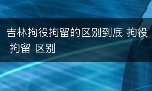 吉林拘役拘留的区别到底 拘役 拘留 区别