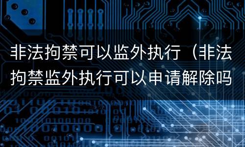 非法拘禁可以监外执行（非法拘禁监外执行可以申请解除吗）