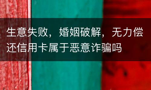 生意失败，婚姻破解，无力偿还信用卡属于恶意诈骗吗