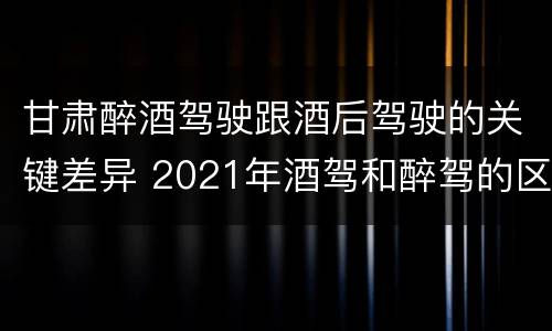 甘肃醉酒驾驶跟酒后驾驶的关键差异 2021年酒驾和醉驾的区别处罚