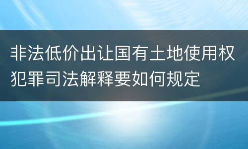 非法低价出让国有土地使用权犯罪司法解释要如何规定