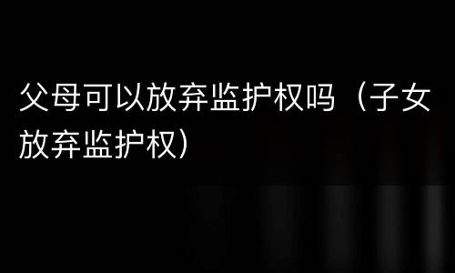 父母可以放弃监护权吗（子女放弃监护权）