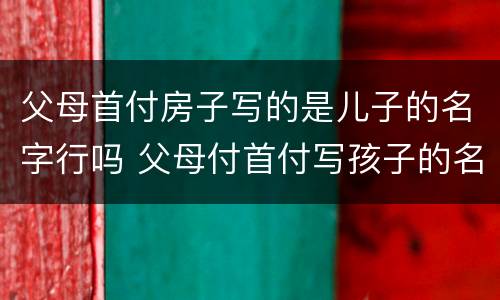 父母首付房子写的是儿子的名字行吗 父母付首付写孩子的名房子属于谁