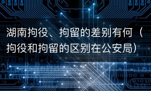 湖南拘役、拘留的差别有何（拘役和拘留的区别在公安局）
