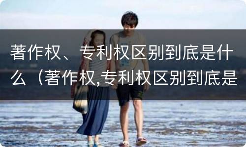 著作权、专利权区别到底是什么（著作权,专利权区别到底是什么意思）