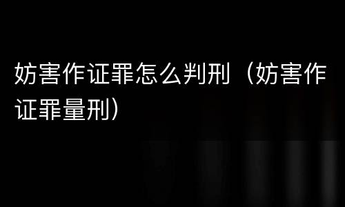 妨害作证罪怎么判刑（妨害作证罪量刑）