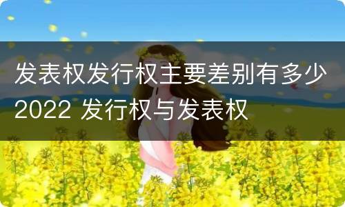 发表权发行权主要差别有多少2022 发行权与发表权
