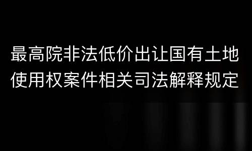 最高院非法低价出让国有土地使用权案件相关司法解释规定主要内容都有哪些