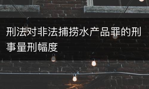 刑法对非法捕捞水产品罪的刑事量刑幅度