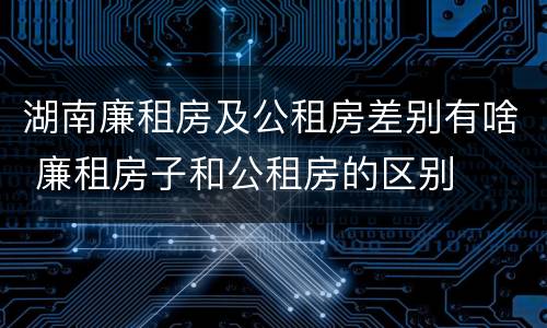 湖南廉租房及公租房差别有啥 廉租房子和公租房的区别