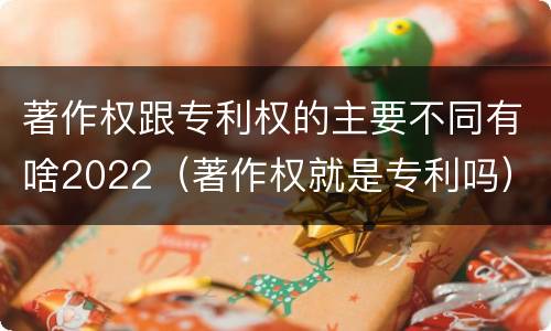 著作权跟专利权的主要不同有啥2022（著作权就是专利吗）