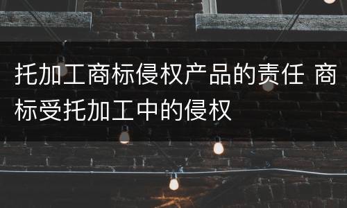 托加工商标侵权产品的责任 商标受托加工中的侵权