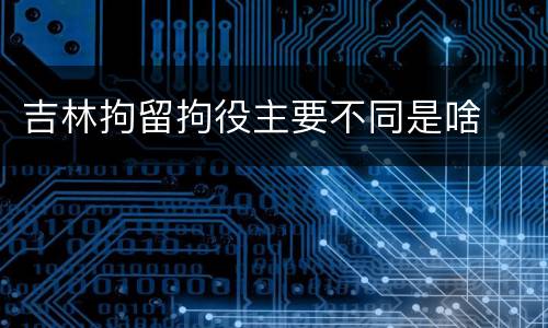 吉林拘留拘役主要不同是啥