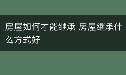 房屋如何才能继承 房屋继承什么方式好